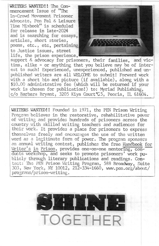 | WRITERS WANTED!! The Com-  | mencenent Issue of "The  | In~Crowd Movement Prisoner  Advocate, Pen Pal & Leisure  Time Mixbook" is scheduled  for release in late-2024  and is searching for essays,  articles, short stories,  poens, etc., etc, pertaining|  to Justice issues, street  life, the prison experience,  support & advocacy for prisoners, their families, and vic- tins, alike - or anything that you believe may be of inte est to such! Experienced, unexperienced, published and un- published writers are all WELCOME to submit! Forward work with a short bio and picture (if available), along with a $10.00 administrative fee (vhich will be returned if your work is chosen for publication!) to: Myriad Publishing,  a Bryant, 3205 Kiya Court’C5, Peoria, IL 61604.  WRITERS WANTED!! Founded in 1971, the PEN Prison Writing | Program believes in the restorative, rehabilitative pover of writing and provides hundreds of prisoners across the country with skilled writing teachers and audiences for their work. It provides a place for prisoners to express themselves freely and encourages the use of the written itimate forn of power. The program sponsors n annual writing contest, publishes the free Handbook for iter’s in Prison, provides one-on-one mentoring, con- rkshop, and seeks to promote prisoners’ work pu- blicly through literary publications and readings. Con- EN Prison Writing Program, 588 Broadvay, Suite , NY 10012, 212-334=1660, wv.pen.ors/about/ son-writing.  TOGETHER 